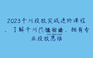 2023千川投放实战进阶课程，​了解千川投放方法，拥有专业投放思维