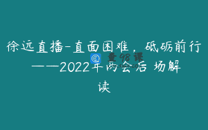 徐远直播-直面困难，砥砺前行 ——2022年两会后巿场解读