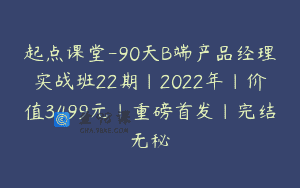 起点课堂-90天B端产品经理实战班22期|2022年|价值3499元|重磅首发|完结无秘